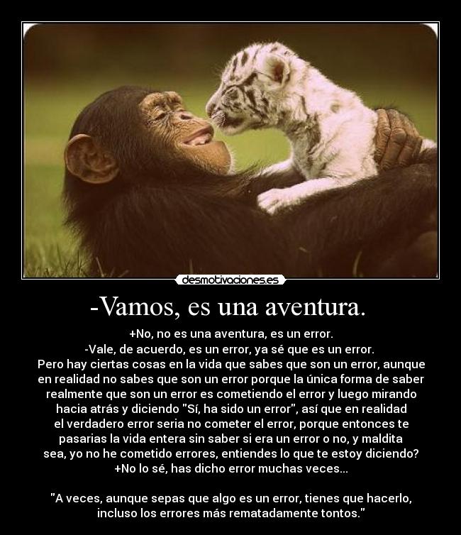 -Vamos, es una aventura. - +No, no es una aventura, es un error.
-Vale, de acuerdo, es un error, ya sé que es un error.
Pero hay ciertas cosas en la vida que sabes que son un error, aunque
en realidad no sabes que son un error porque la única forma de saber
realmente que son un error es cometiendo el error y luego mirando
hacia atrás y diciendo Sí, ha sido un error, así que en realidad
el verdadero error seria no cometer el error, porque entonces te
pasarias la vida entera sin saber si era un error o no, y maldita
sea, yo no he cometido errores, entiendes lo que te estoy diciendo?
+No lo sé, has dicho error muchas veces...
A veces, aunque sepas que algo es un error, tienes que hacerlo,
incluso los errores más rematadamente tontos.