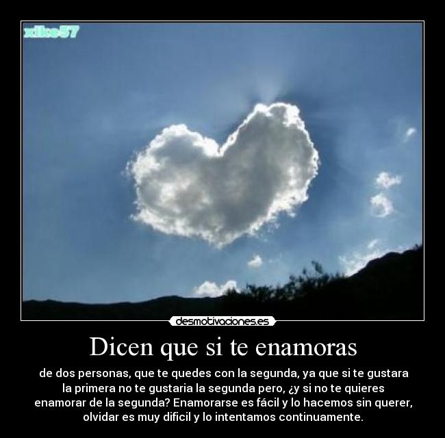 Dicen que si te enamoras -  de dos personas, que te quedes con la segunda, ya que si te gustara
la primera no te gustaria la segunda pero, ¿y si no te quieres
enamorar de la segunda? Enamorarse es fácil y lo hacemos sin querer,
olvidar es muy dificil y lo intentamos continuamente.