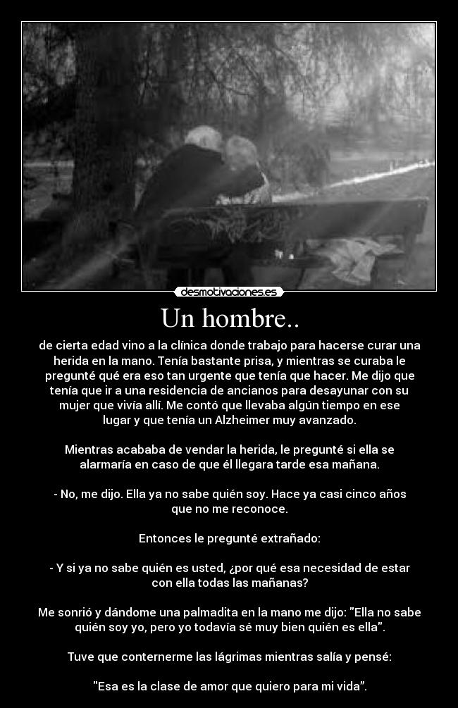 Un hombre.. - de cierta edad vino a la clínica donde trabajo para hacerse curar una
herida en la mano. Tenía bastante prisa, y mientras se curaba le
pregunté qué era eso tan urgente que tenía que hacer. Me dijo que
tenía que ir a una residencia de ancianos para desayunar con su
mujer que vivía allí. Me contó que llevaba algún tiempo en ese
lugar y que tenía un Alzheimer muy avanzado.
Mientras acababa de vendar la herida, le pregunté si ella se
alarmaría en caso de que él llegara tarde esa mañana.
- No, me dijo. Ella ya no sabe quién soy. Hace ya casi cinco años
que no me reconoce.
Entonces le pregunté extrañado:
- Y si ya no sabe quién es usted, ¿por qué esa necesidad de estar
con ella todas las mañanas?
Me sonrió y dándome una palmadita en la mano me dijo: Ella no sabe
quién soy yo, pero yo todavía sé muy bien quién es ella.
Tuve que conternerme las lágrimas mientras salía y pensé:
Esa es la clase de amor que quiero para mi vida”.