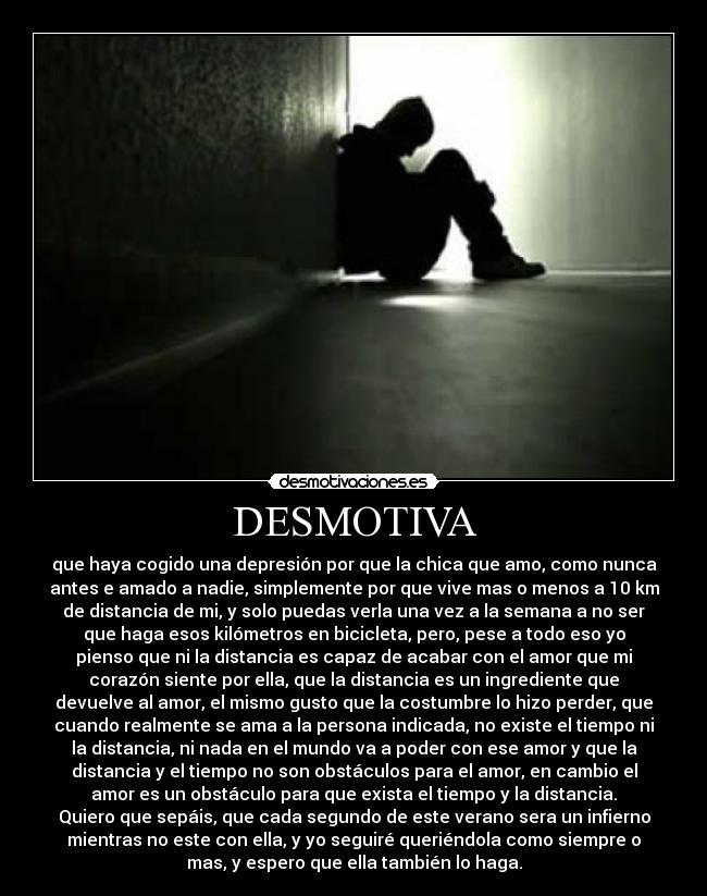 DESMOTIVA - que haya cogido una depresión por que la chica que amo, como nunca
antes e amado a nadie, simplemente por que vive mas o menos a 10 km
de distancia de mi, y solo puedas verla una vez a la semana a no ser
que haga esos kilómetros en bicicleta, pero, pese a todo eso yo
pienso que ni la distancia es capaz de acabar con el amor que mi
corazón siente por ella, que la distancia es un ingrediente que
devuelve al amor, el mismo gusto que la costumbre lo hizo perder, que
cuando realmente se ama a la persona indicada, no existe el tiempo ni
la distancia, ni nada en el mundo va a poder con ese amor y que la
distancia y el tiempo no son obstáculos para el amor, en cambio el
amor es un obstáculo para que exista el tiempo y la distancia.
Quiero que sepáis, que cada segundo de este verano sera un infierno
mientras no este con ella, y yo seguiré queriéndola como siempre o
mas, y espero que ella también lo haga.