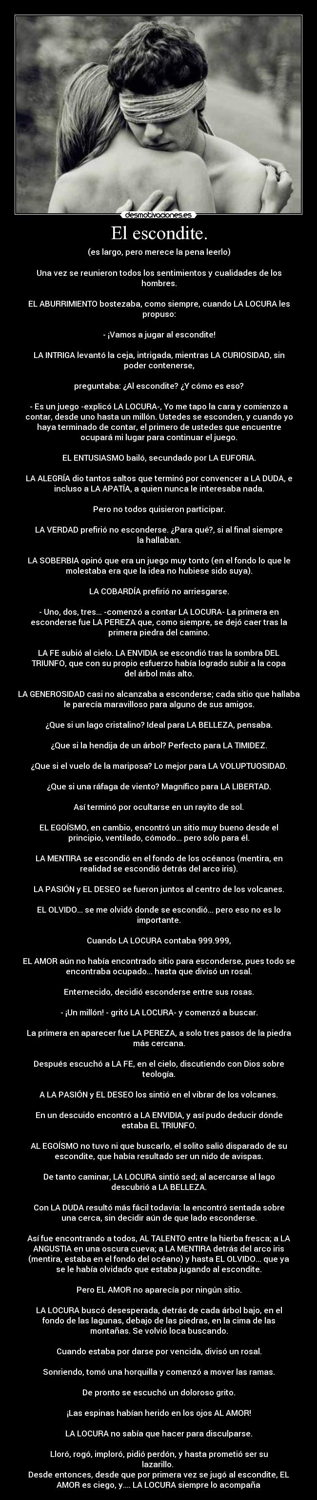 El escondite. - (es largo, pero merece la pena leerlo)
Una vez se reunieron todos los sentimientos y cualidades de los
hombres.
EL ABURRIMIENTO bostezaba, como siempre, cuando LA LOCURA les
propuso:
- ¡Vamos a jugar al escondite!
LA INTRIGA levantó la ceja, intrigada, mientras LA CURIOSIDAD, sin
poder contenerse,
preguntaba: ¿Al escondite? ¿Y cómo es eso?
- Es un juego -explicó LA LOCURA-, Yo me tapo la cara y comienzo a
contar, desde uno hasta un millón. Ustedes se esconden, y cuando yo
haya terminado de contar, el primero de ustedes que encuentre
ocupará mi lugar para continuar el juego.
EL ENTUSIASMO bailó, secundado por LA EUFORIA.
LA ALEGRÍA dio tantos saltos que terminó por convencer a LA DUDA, e
incluso a LA APATÍA, a quien nunca le interesaba nada.
Pero no todos quisieron participar.
LA VERDAD prefirió no esconderse. ¿Para qué?, si al final siempre
la hallaban.
LA SOBERBIA opinó que era un juego muy tonto (en el fondo lo que le
molestaba era que la idea no hubiese sido suya).
LA COBARDÍA prefirió no arriesgarse.
- Uno, dos, tres... -comenzó a contar LA LOCURA- La primera en
esconderse fue LA PEREZA que, como siempre, se dejó caer tras la
primera piedra del camino.
LA FE subió al cielo. LA ENVIDIA se escondió tras la sombra DEL
TRIUNFO, que con su propio esfuerzo había logrado subir a la copa
del árbol más alto.
LA GENEROSIDAD casi no alcanzaba a esconderse; cada sitio que hallaba
le parecía maravilloso para alguno de sus amigos.
¿Que si un lago cristalino? Ideal para LA BELLEZA, pensaba.
¿Que si la hendija de un árbol? Perfecto para LA TIMIDEZ.
¿Que si el vuelo de la mariposa? Lo mejor para LA VOLUPTUOSIDAD.
¿Que si una ráfaga de viento? Magnífico para LA LIBERTAD.
Así terminó por ocultarse en un rayito de sol.
EL EGOÍSMO, en cambio, encontró un sitio muy bueno desde el
principio, ventilado, cómodo... pero sólo para él.
LA MENTIRA se escondió en el fondo de los océanos (mentira, en
realidad se escondió detrás del arco iris).
LA PASIÓN y EL DESEO se fueron juntos al centro de los volcanes.
EL OLVIDO... se me olvidó donde se escondió... pero eso no es lo
importante.
Cuando LA LOCURA contaba 999.999,
EL AMOR aún no había encontrado sitio para esconderse, pues todo se
encontraba ocupado... hasta que divisó un rosal.
Enternecido, decidió esconderse entre sus rosas.
- ¡Un millón! - gritó LA LOCURA- y comenzó a buscar.
La primera en aparecer fue LA PEREZA, a solo tres pasos de la piedra
más cercana.
Después escuchó a LA FE, en el cielo, discutiendo con Dios sobre
teología.
A LA PASIÓN y EL DESEO los sintió en el vibrar de los volcanes.
En un descuido encontró a LA ENVIDIA, y así pudo deducir dónde
estaba EL TRIUNFO.
AL EGOÍSMO no tuvo ni que buscarlo, el solito salió disparado de su
escondite, que había resultado ser un nido de avispas.
De tanto caminar, LA LOCURA sintió sed; al acercarse al lago
descubrió a LA BELLEZA.
Con LA DUDA resultó más fácil todavía: la encontró sentada sobre
una cerca, sin decidir aún de que lado esconderse.
Así fue encontrando a todos, AL TALENTO entre la hierba fresca; a LA
ANGUSTIA en una oscura cueva; a LA MENTIRA detrás del arco iris
(mentira, estaba en el fondo del océano) y hasta EL OLVIDO... que ya
se le había olvidado que estaba jugando al escondite.
Pero EL AMOR no aparecía por ningún sitio.
LA LOCURA buscó desesperada, detrás de cada árbol bajo, en el
fondo de las lagunas, debajo de las piedras, en la cima de las
montañas. Se volvió loca buscando.
Cuando estaba por darse por vencida, divisó un rosal.
Sonriendo, tomó una horquilla y comenzó a mover las ramas.
De pronto se escuchó un doloroso grito.
¡Las espinas habían herido en los ojos AL AMOR!
LA LOCURA no sabía que hacer para disculparse.
Lloró, rogó, imploró, pidió perdón, y hasta prometió ser su
lazarillo.
Desde entonces, desde que por primera vez se jugó al escondite, EL
AMOR es ciego, y.... LA LOCURA siempre lo acompaña