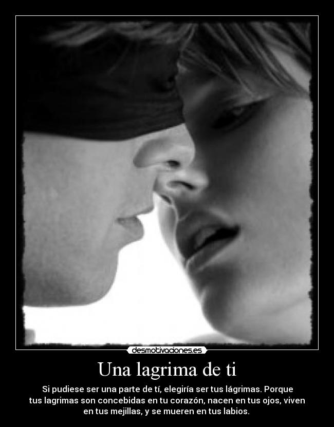 Una lagrima de ti - Si pudiese ser una parte de tí, elegiría ser tus lágrimas. Porque
tus lagrimas son concebidas en tu corazón, nacen en tus ojos, viven
en tus mejillas, y se mueren en tus labios.