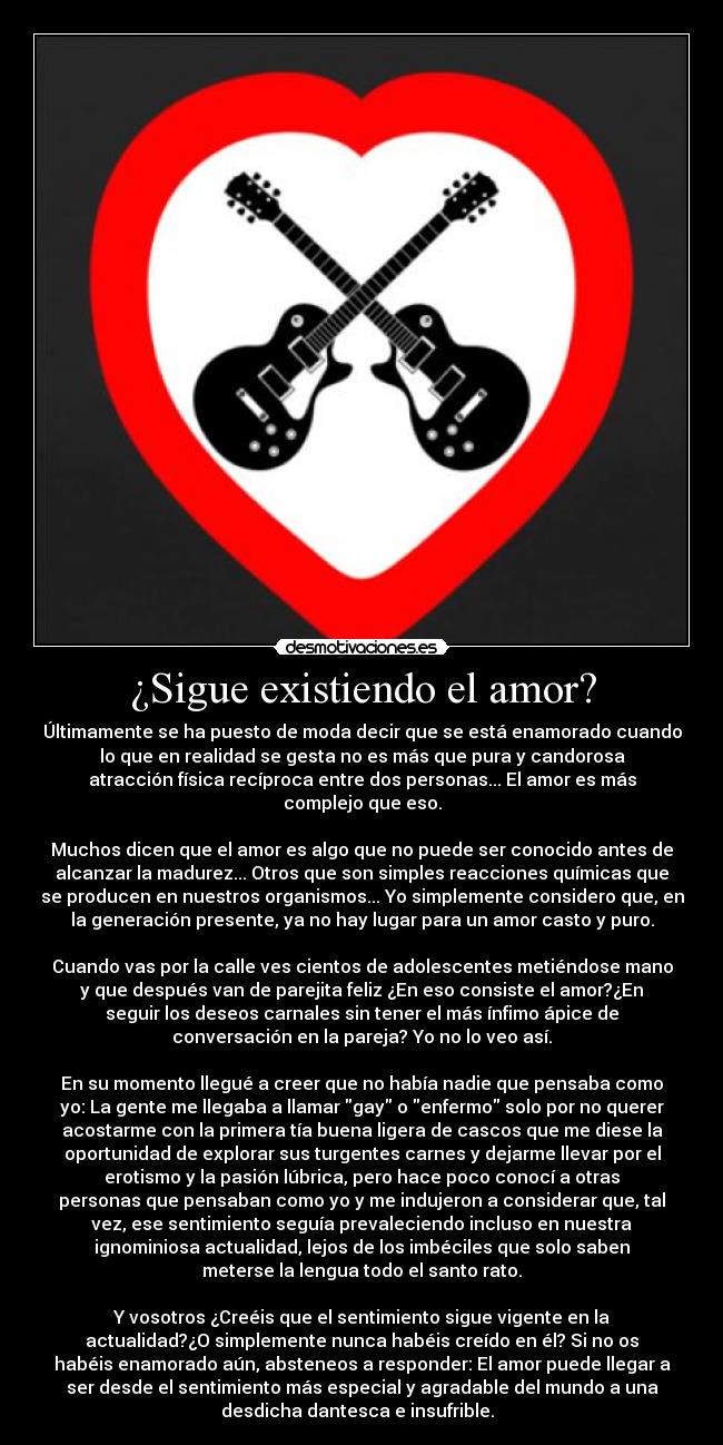 ¿Sigue existiendo el amor? - Últimamente se ha puesto de moda decir que se está enamorado cuando
lo que en realidad se gesta no es más que pura y candorosa
atracción física recíproca entre dos personas... El amor es más
complejo que eso.

Muchos dicen que el amor es algo que no puede ser conocido antes de
alcanzar la madurez... Otros que son simples reacciones químicas que
se producen en nuestros organismos... Yo simplemente considero que, en
la generación presente, ya no hay lugar para un amor casto y puro.

Cuando vas por la calle ves cientos de adolescentes metiéndose mano
y que después van de parejita feliz ¿En eso consiste el amor?¿En
seguir los deseos carnales sin tener el más ínfimo ápice de
conversación en la pareja? Yo no lo veo así.

En su momento llegué a creer que no había nadie que pensaba como
yo: La gente me llegaba a llamar gay o enfermo solo por no querer
acostarme con la primera tía buena ligera de cascos que me diese la
oportunidad de explorar sus turgentes carnes y dejarme llevar por el
erotismo y la pasión lúbrica, pero hace poco conocí a otras
personas que pensaban como yo y me indujeron a considerar que, tal
vez, ese sentimiento seguía prevaleciendo incluso en nuestra
ignominiosa actualidad, lejos de los imbéciles que solo saben
meterse la lengua todo el santo rato.

Y vosotros ¿Creéis que el sentimiento sigue vigente en la
actualidad?¿O simplemente nunca habéis creído en él? Si no os
habéis enamorado aún, absteneos a responder: El amor puede llegar a
ser desde el sentimiento más especial y agradable del mundo a una
desdicha dantesca e insufrible.  