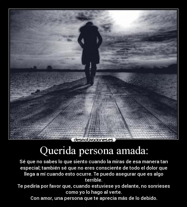 Querida persona amada: - Sé que no sabes lo que siento cuando la miras de esa manera tan
especial; también sé que no eres consciente de todo el dolor que
llega a mí cuando esto ocurre. Te puedo asegurar que es algo
terrible.
Te pediría por favor que, cuando estuviese yo delante, no sonrieses
como yo lo hago al verte.
Con amor, una persona que te aprecia más de lo debido.