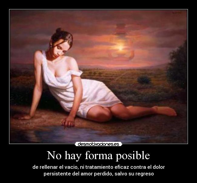 No hay forma posible - de rellenar el vacio, ni tratamiento eficaz contra el dolor
persistente del amor perdido, salvo su regreso