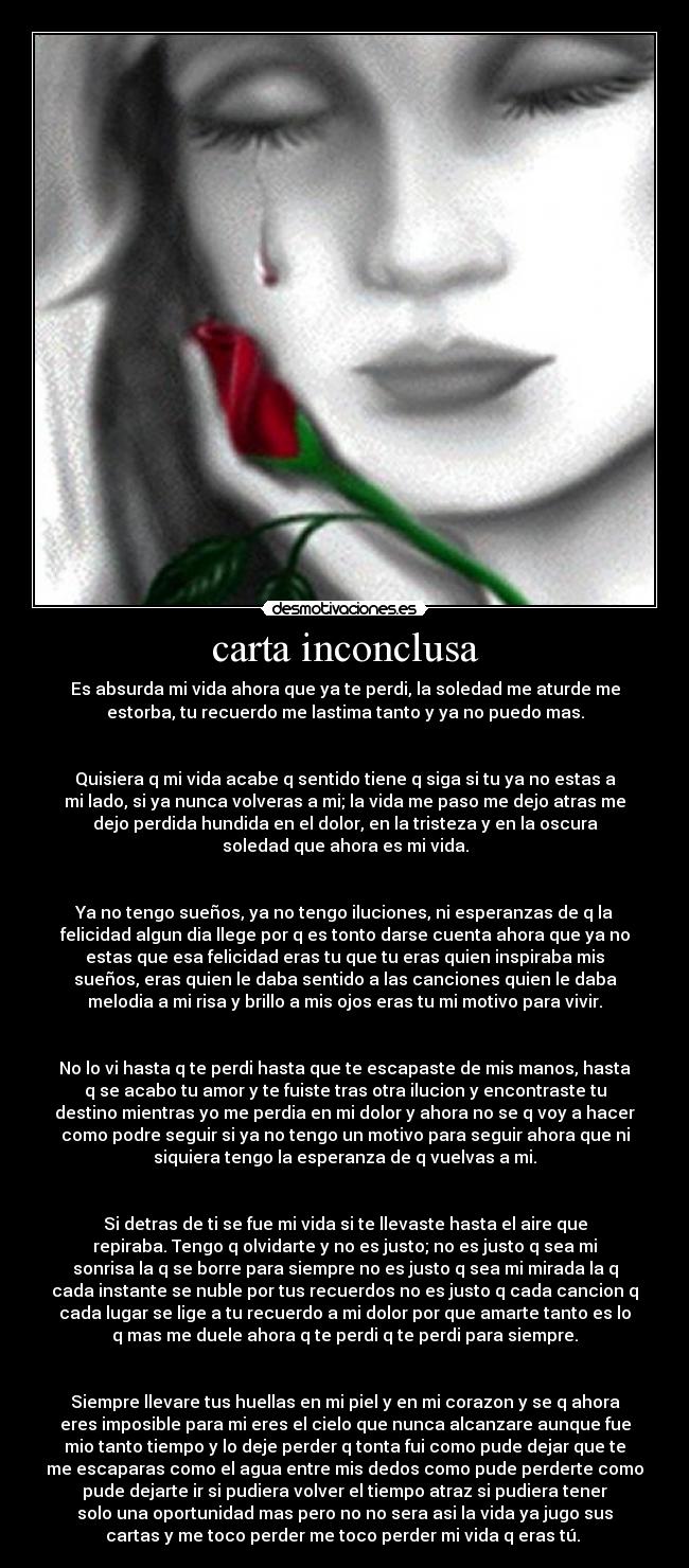 carta inconclusa - Es absurda mi vida ahora que ya te perdi, la soledad me aturde me
estorba, tu recuerdo me lastima tanto y ya no puedo mas.
Quisiera q mi vida acabe q sentido tiene q siga si tu ya no estas a
mi lado, si ya nunca volveras a mi; la vida me paso me dejo atras me
dejo perdida hundida en el dolor, en la tristeza y en la oscura
soledad que ahora es mi vida.
Ya no tengo sueños, ya no tengo iluciones, ni esperanzas de q la
felicidad algun dia llege por q es tonto darse cuenta ahora que ya no
estas que esa felicidad eras tu que tu eras quien inspiraba mis
sueños, eras quien le daba sentido a las canciones quien le daba
melodia a mi risa y brillo a mis ojos eras tu mi motivo para vivir.
No lo vi hasta q te perdi hasta que te escapaste de mis manos, hasta
q se acabo tu amor y te fuiste tras otra ilucion y encontraste tu
destino mientras yo me perdia en mi dolor y ahora no se q voy a hacer
como podre seguir si ya no tengo un motivo para seguir ahora que ni
siquiera tengo la esperanza de q vuelvas a mi.
Si detras de ti se fue mi vida si te llevaste hasta el aire que
repiraba. Tengo q olvidarte y no es justo; no es justo q sea mi
sonrisa la q se borre para siempre no es justo q sea mi mirada la q
cada instante se nuble por tus recuerdos no es justo q cada cancion q
cada lugar se lige a tu recuerdo a mi dolor por que amarte tanto es lo
q mas me duele ahora q te perdi q te perdi para siempre.
Siempre llevare tus huellas en mi piel y en mi corazon y se q ahora
eres imposible para mi eres el cielo que nunca alcanzare aunque fue
mio tanto tiempo y lo deje perder q tonta fui como pude dejar que te
me escaparas como el agua entre mis dedos como pude perderte como
pude dejarte ir si pudiera volver el tiempo atraz si pudiera tener
solo una oportunidad mas pero no no sera asi la vida ya jugo sus
cartas y me toco perder me toco perder mi vida q eras tú.