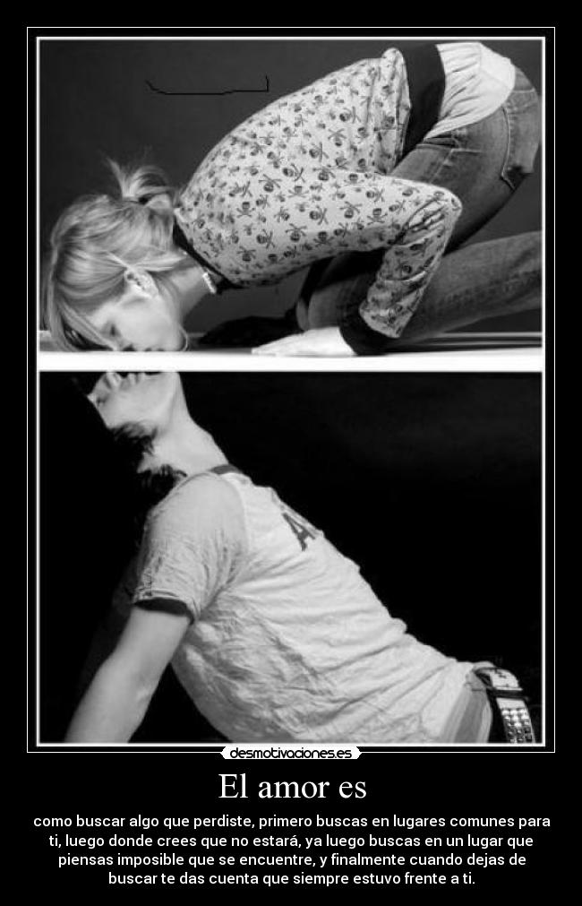 El amor es - como buscar algo que perdiste, primero buscas en lugares comunes para
ti, luego donde crees que no estará, ya luego buscas en un lugar que
piensas imposible que se encuentre, y finalmente cuando dejas de
buscar te das cuenta que siempre estuvo frente a ti.