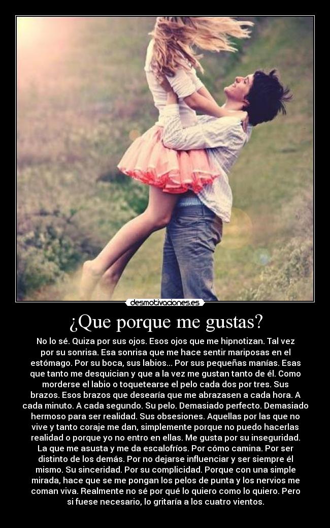 ¿Que porque me gustas? - No lo sé. Quiza por sus ojos. Esos ojos que me hipnotizan. Tal vez
por su sonrisa. Esa sonrisa que me hace sentir mariposas en el
estómago. Por su boca, sus labios... Por sus pequeñas manías. Esas
que tanto me desquician y que a la vez me gustan tanto de él. Como
morderse el labio o toquetearse el pelo cada dos por tres. Sus
brazos. Esos brazos que desearía que me abrazasen a cada hora. A
cada minuto. A cada segundo. Su pelo. Demasiado perfecto. Demasiado
hermoso para ser realidad. Sus obsesiones. Aquellas por las que no
vive y tanto coraje me dan, simplemente porque no puedo hacerlas
realidad o porque yo no entro en ellas. Me gusta por su inseguridad.
La que me asusta y me da escalofríos. Por cómo camina. Por ser
distinto de los demás. Por no dejarse influenciar y ser siempre él
mismo. Su sinceridad. Por su complicidad. Porque con una simple
mirada, hace que se me pongan los pelos de punta y los nervios me
coman viva. Realmente no sé por qué lo quiero como lo quiero. Pero
si fuese necesario, lo gritaría a los cuatro vientos.
