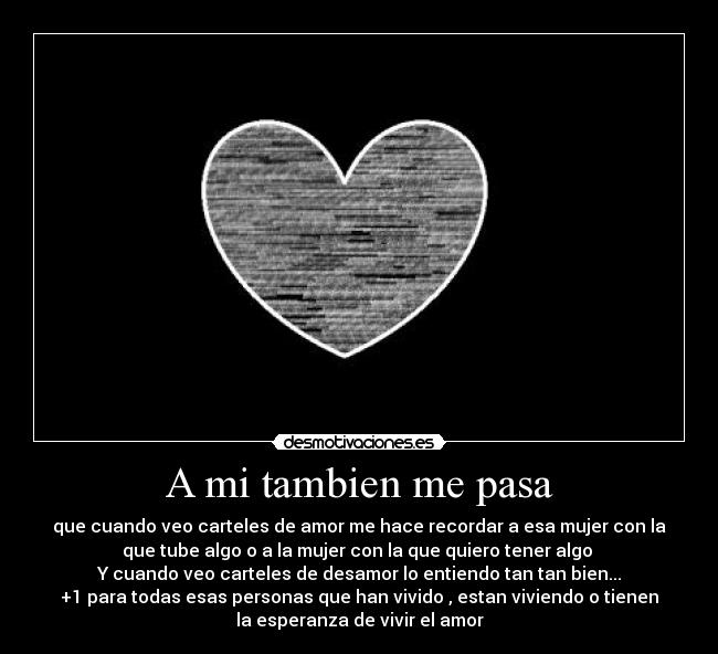 A mi tambien me pasa - que cuando veo carteles de amor me hace recordar a esa mujer con la
que tube algo o a la mujer con la que quiero tener algo
Y cuando veo carteles de desamor lo entiendo tan tan bien...
+1 para todas esas personas que han vivido , estan viviendo o tienen
la esperanza de vivir el amor