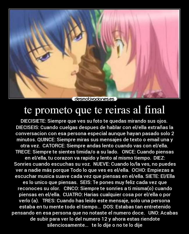 te prometo que te reiras al final - DIECISIETE: Siempre que ves su foto te quedas mirando sus ojos. 
DIECISEIS: Cuando cuelgas despues de hablar con el/ella extrañas la
conversacion con esa persona especial aunque hayan pasado solo 2
minutos. QUINCE: Siempre miras sus mensajes de texto o email una y
otra vez.  CATORCE: Siempre andas lento cuando vas con el/ella. 
TRECE: Siempre te sientes timida/o a su lado.   ONCE: Cuando piensas
en el/ella, tu corazon va rapido y lento al mismo tiempo.  DIEZ:
Sonries cuando escuchas su voz.  NUEVE: Cuando lo/la ves, no puedes
ver a nadie más porque Todo lo que ves es el/ella.  OCHO: Empiezas a
escuchar musica suave cada vez que piensas en el/ella. SIETE: El/Ella
es lo unico que piensas.  SEIS: Te pones muy feliz cada vez que
reconoces su olor.   CINCO: Siempre te sonries a ti misma(o) cuando
piensas en el/ella.  CUATRO: Harias cualquier cosa por el/ella o por
verlo (a).   TRES: Cuando has leido este mensaje, solo una persona
estaba en tu mente todo el tiempo...  DOS: Estabas tan entretenido
pensando en esa persona que no notaste el numero doce.   UNO: Acabas
de subir para ver lo del numero 12 y ahora estas riendote
silenciosamente...   te lo dije o no te lo dije