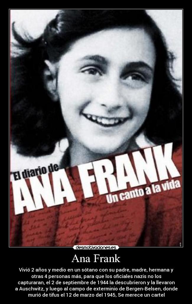 Ana Frank - Vivió 2 años y medio en un sótano con su padre, madre, hermana y
otras 4 personas más, para que los oficiales nazis no los
capturaran, el 2 de septiembre de 1944 la descubrieron y la llevaron
a Auschwitz, y luego al campo de exterminio de Bergen-Belsen, donde
murió de tifus el 12 de marzo del 1945, Se merece un cartel