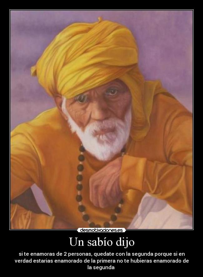 Un sabío dijo - si te enamoras de 2 personas, quedate con la segunda porque si en
verdad estarias enamorado de la primera no te hubieras enamorado de
la segunda