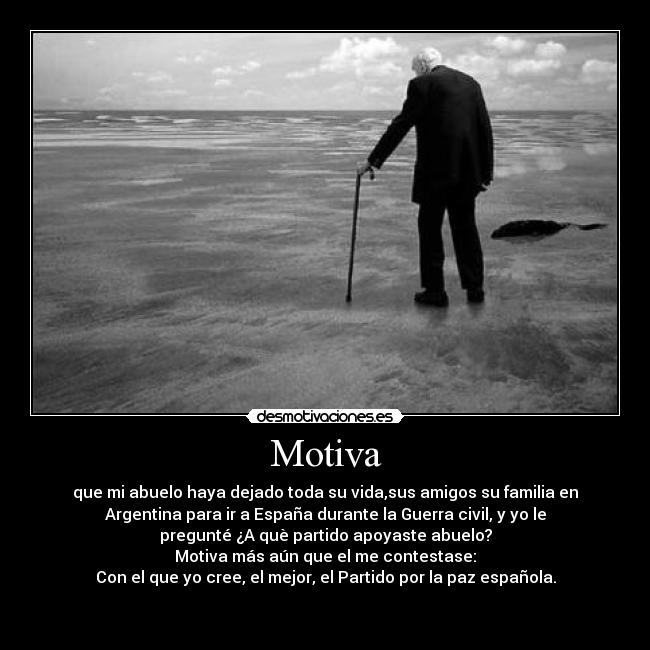 Motiva - que mi abuelo haya dejado toda su vida,sus amigos su familia en
Argentina para ir a España durante la Guerra civil, y yo le
pregunté ¿A què partido apoyaste abuelo?
Motiva más aún que el me contestase:
Con el que yo cree, el mejor, el Partido por la paz española.

