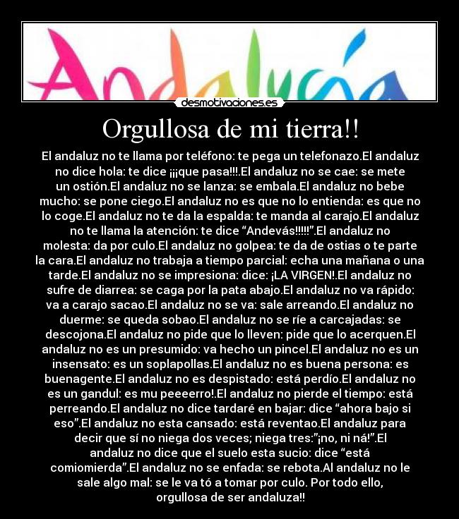 Orgullosa de mi tierra!! - El andaluz no te llama por teléfono: te pega un telefonazo.El andaluz
no dice hola: te dice ¡¡¡que pasa!!!.El andaluz no se cae: se mete
un ostión.El andaluz no se lanza: se embala.El andaluz no bebe
mucho: se pone ciego.El andaluz no es que no lo entienda: es que no
lo coge.El andaluz no te da la espalda: te manda al carajo.El andaluz
no te llama la atención: te dice “Andevás!!!!!”.El andaluz no
molesta: da por culo.El andaluz no golpea: te da de ostias o te parte
la cara.El andaluz no trabaja a tiempo parcial: echa una mañana o una
tarde.El andaluz no se impresiona: dice: ¡LA VIRGEN!.El andaluz no
sufre de diarrea: se caga por la pata abajo.El andaluz no va rápido:
va a carajo sacao.El andaluz no se va: sale arreando.El andaluz no
duerme: se queda sobao.El andaluz no se ríe a carcajadas: se
descojona.El andaluz no pide que lo lleven: pide que lo acerquen.El
andaluz no es un presumido: va hecho un pincel.El andaluz no es un
insensato: es un soplapollas.El andaluz no es buena persona: es
buenagente.El andaluz no es despistado: está perdío.El andaluz no
es un gandul: es mu peeeerro!.El andaluz no pierde el tiempo: está
perreando.El andaluz no dice tardaré en bajar: dice “ahora bajo si
eso”.El andaluz no esta cansado: está reventao.El andaluz para
decir que sí no niega dos veces; niega tres:”¡no, ni ná!”.El
andaluz no dice que el suelo esta sucio: dice “está
comiomierda”.El andaluz no se enfada: se rebota.Al andaluz no le
sale algo mal: se le va tó a tomar por culo. Por todo ello,
orgullosa de ser andaluza!!