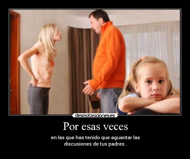 Por esas veces - en las que has tenido que aguantar las
discusiones de tus padres .
