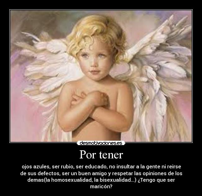 Por tener - ojos azules, ser rubio, ser educado, no insultar a la gente ni reirse
de sus defectos, ser un buen amigo y respetar las opiniones de los
demas(la homosexualidad, la bisexualidad...) ¿Tengo que ser
maricón?