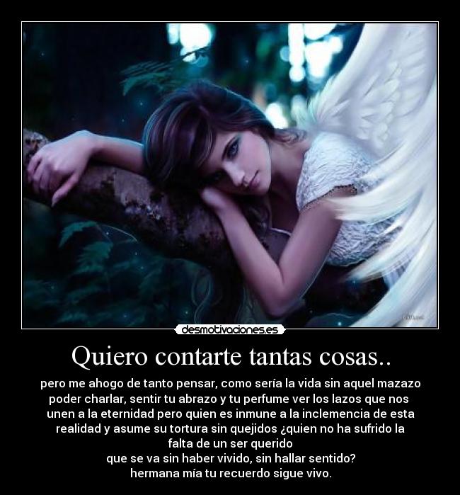 Quiero contarte tantas cosas.. - pero me ahogo de tanto pensar, como sería la vida sin aquel mazazo
poder charlar, sentir tu abrazo y tu perfume ver los lazos que nos 
unen a la eternidad pero quien es inmune a la inclemencia de esta
realidad y asume su tortura sin quejidos ¿quien no ha sufrido la
falta de un ser querido
que se va sin haber vivido, sin hallar sentido?
hermana mía tu recuerdo sigue vivo.