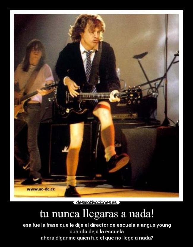 tu nunca llegaras a nada! - esa fue la frase que le dije el director de escuela a angus young cuando dejo la escuela
ahora díganme quien fue el que no llego a nada?