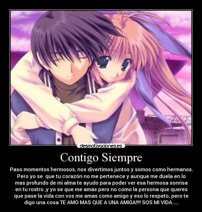 Contigo Siempre - Paso momentos hermosos, nos divertimos juntos y somos como hermanos.
Pero yo se  que tu corazón no me pertenece y aunque me duela en lo
mas profundo de mi alma te ayudo para poder ver esa hermosa sonrisa
en tu rostro ,y yo se que me amas pero no como la persona que queres
que pase la vida con vos me amas como amigo y eso lo respeto, pero te
digo una cosa TE AMO MAS QUE A UNA AMIGA!!!! SOS MI VIDA.....