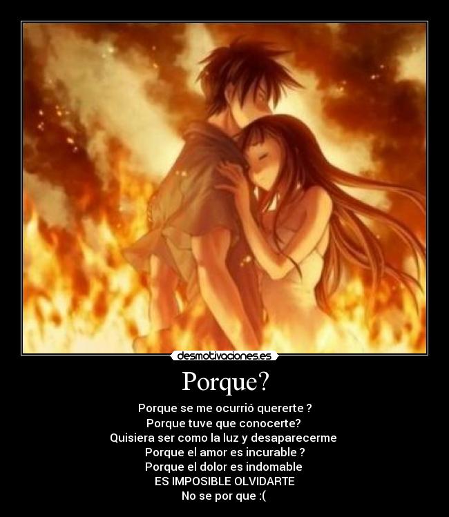 Porque? - Porque se me ocurrió quererte ?
Porque tuve que conocerte?
Quisiera ser como la luz y desaparecerme
Porque el amor es incurable ?
Porque el dolor es indomable
ES IMPOSIBLE OLVIDARTE
No se por que :(