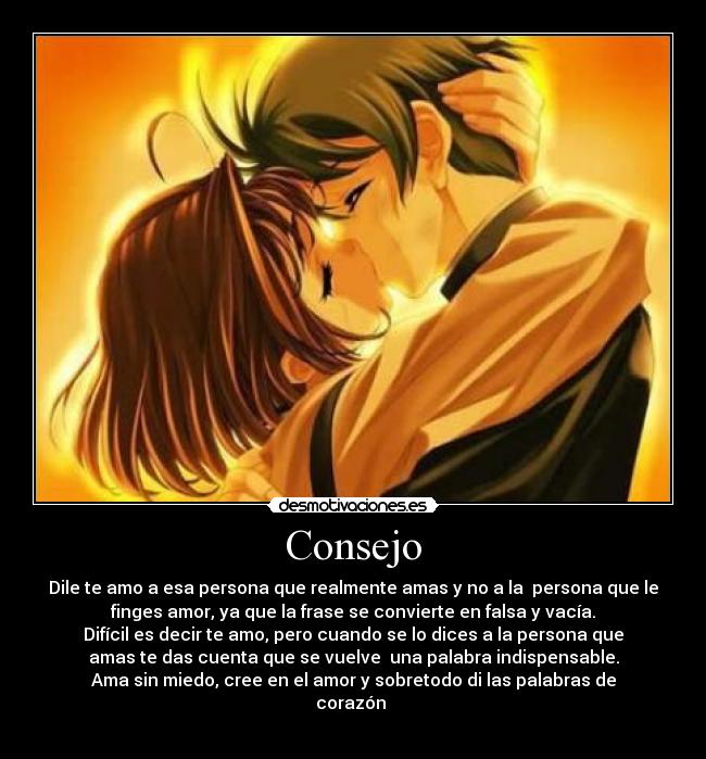 Consejo - Dile te amo a esa persona que realmente amas y no a la persona que le
finges amor, ya que la frase se convierte en falsa y vacía.
Difícil es decir te amo, pero cuando se lo dices a la persona que
amas te das cuenta que se vuelve una palabra indispensable.
Ama sin miedo, cree en el amor y sobretodo di las palabras de
corazón
