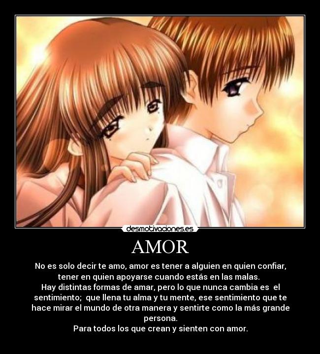 AMOR - No es solo decir te amo, amor es tener a alguien en quien confiar,
tener en quien apoyarse cuando estás en las malas.
Hay distintas formas de amar, pero lo que nunca cambia es el
sentimiento; que llena tu alma y tu mente, ese sentimiento que te
hace mirar el mundo de otra manera y sentirte como la más grande
persona.
Para todos los que crean y sienten con amor.