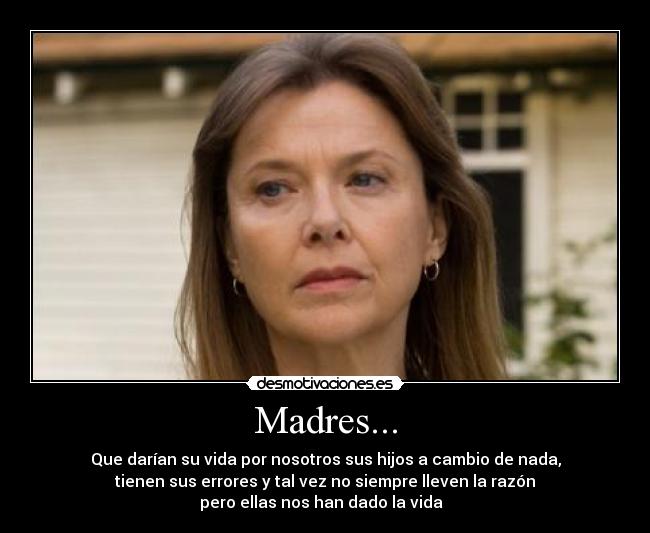 Madres... - Que darían su vida por nosotros sus hijos a cambio de nada,
tienen sus errores y tal vez no siempre lleven la razón
pero ellas nos han dado la vida  