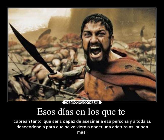 Esos días en los que te - cabrean tanto, que serís capaz de asesinar a esa persona y a toda su
descendencia para que no volviera a nacer una criatura asi nunca
más!!