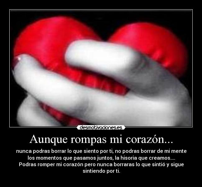 Aunque rompas mi corazón... - nunca podras borrar lo que siento por ti, no podras borrar de mi mente
los momentos que pasamos juntos, la hisoria que creamos....
Podras romper mi corazón pero nunca borraras lo que sintió y sigue sintiendo por ti.
