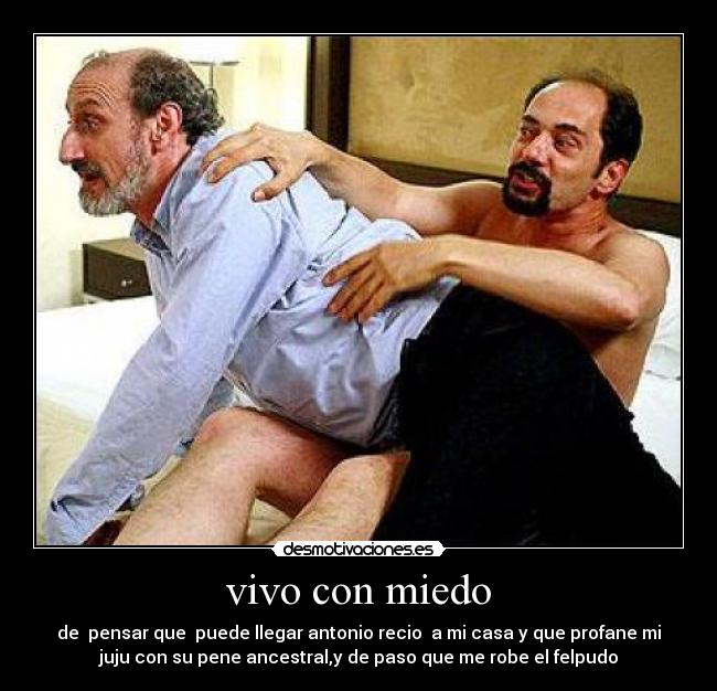 vivo con miedo - de pensar que puede llegar antonio recio a mi casa y que profane mi
juju con su pene ancestral,y de paso que me robe el felpudo