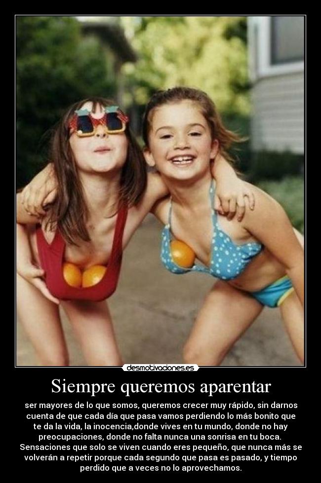 Siempre queremos aparentar - ser mayores de lo que somos, queremos crecer muy rápido, sin darnos
cuenta de que cada día que pasa vamos perdiendo lo más bonito que
te da la vida, la inocencia,donde vives en tu mundo, donde no hay
preocupaciones, donde no falta nunca una sonrisa en tu boca.
Sensaciones que solo se viven cuando eres pequeño, que nunca más se
volverán a repetir porque cada segundo que pasa es pasado, y tiempo
perdido que a veces no lo aprovechamos.