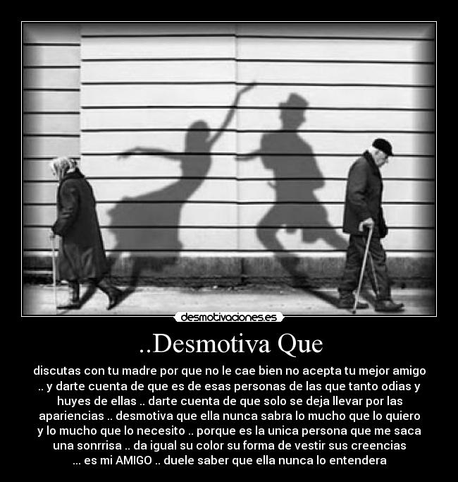 ..Desmotiva Que - discutas con tu madre por que no le cae bien no acepta tu mejor amigo
.. y darte cuenta de que es de esas personas de las que tanto odias y
huyes de ellas .. darte cuenta de que solo se deja llevar por las
apariencias .. desmotiva que ella nunca sabra lo mucho que lo quiero
y lo mucho que lo necesito .. porque es la unica persona que me saca
una sonrrisa .. da igual su color su forma de vestir sus creencias
... es mi AMIGO .. duele saber que ella nunca lo entendera