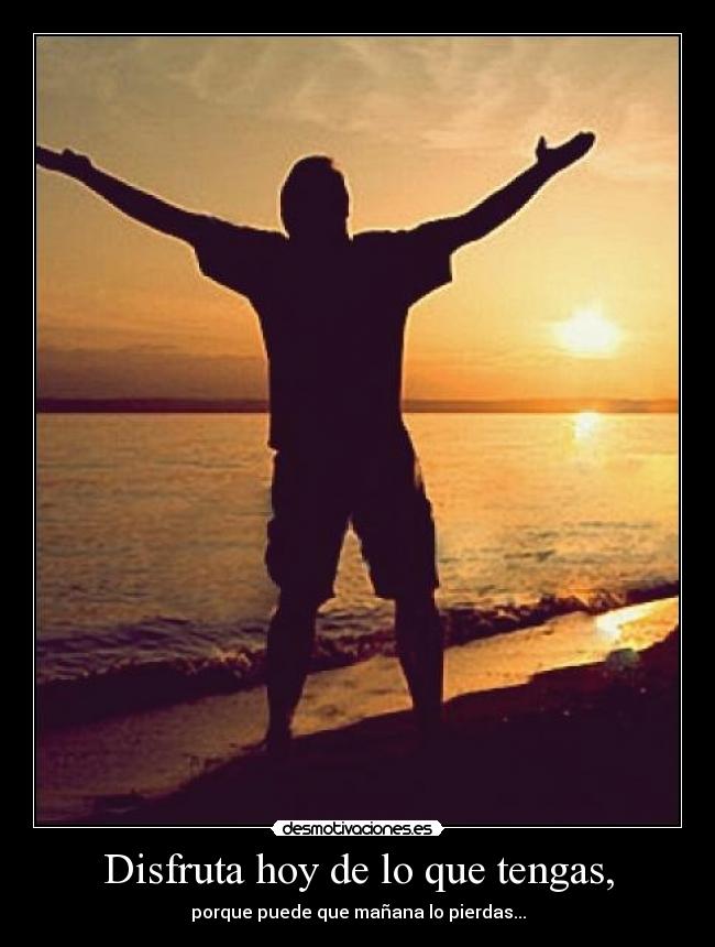 Disfruta hoy de lo que tengas, - porque puede que mañana lo pierdas...