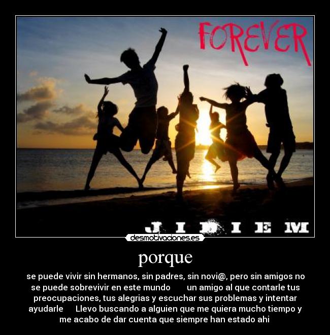 porque - se puede vivir sin hermanos, sin padres, sin novi@, pero sin amigos no
se puede sobrevivir en este mundo un amigo al que contarle tus
preocupaciones, tus alegrias y escuchar sus problemas y intentar
ayudarle Llevo buscando a alguien que me quiera mucho tiempo y
me acabo de dar cuenta que siempre han estado ahi