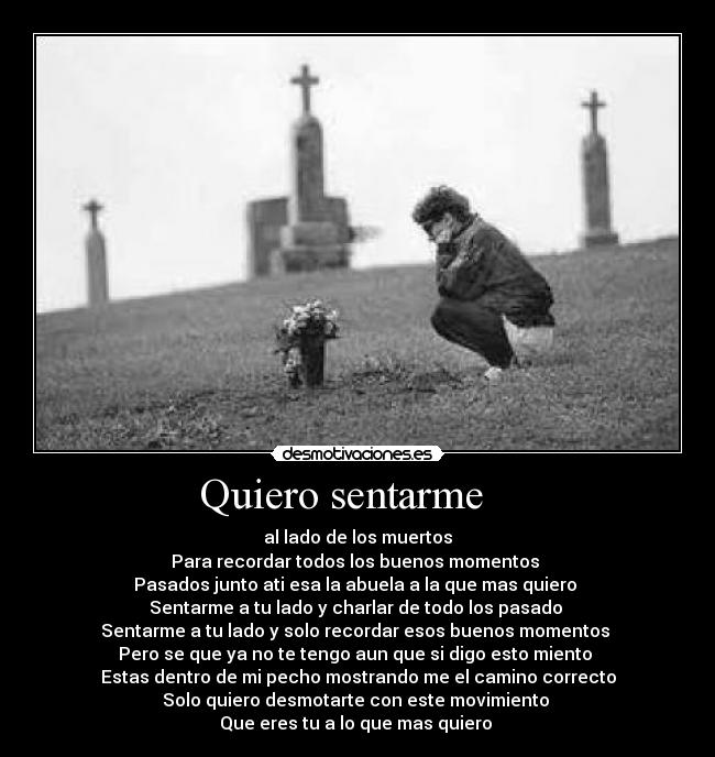 Quiero sentarme    - al lado de los muertos
Para recordar todos los buenos momentos 
Pasados junto ati esa la abuela a la que mas quiero 
Sentarme a tu lado y charlar de todo los pasado 
Sentarme a tu lado y solo recordar esos buenos momentos 
Pero se que ya no te tengo aun que si digo esto miento 
Estas dentro de mi pecho mostrando me el camino correcto
Solo quiero desmotarte con este movimiento 
Que eres tu a lo que mas quiero 
