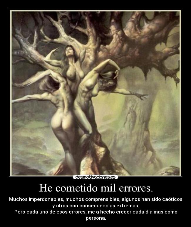 He cometido mil errores. - Muchos imperdonables, muchos comprensibles, algunos han sido caóticos
y otros con consecuencias extremas.
Pero cada uno de esos errores, me a hecho crecer cada dia mas como
persona.