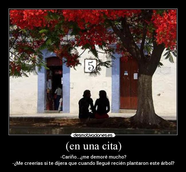 (en una cita) - -Cariño...¿me demoré mucho?
-¿Me creerías si te dijera que cuando llegué recién plantaron este árbol?