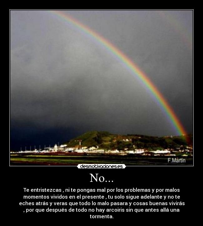 No... - Te entristezcas , ni te pongas mal por los problemas y por malos
momentos vividos en el presente , tu solo sigue adelante y no te
eches atrás y veras que todo lo malo pasara y cosas buenas vivirás
, por que después de todo no hay arcoiris sin que antes allá una
tormenta.