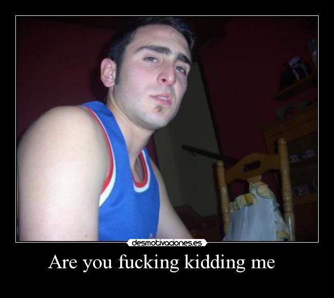 Are you fucking kidding me -