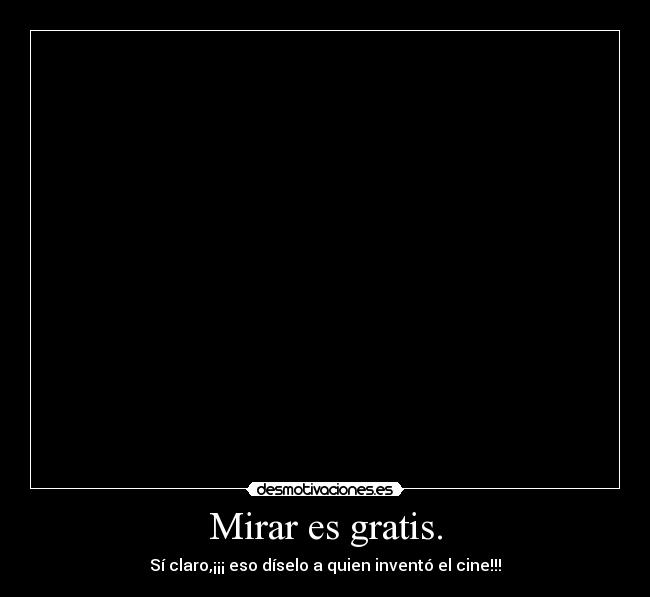 Mirar es gratis. - Sí claro,¡¡¡ eso díselo a quien inventó el cine!!!