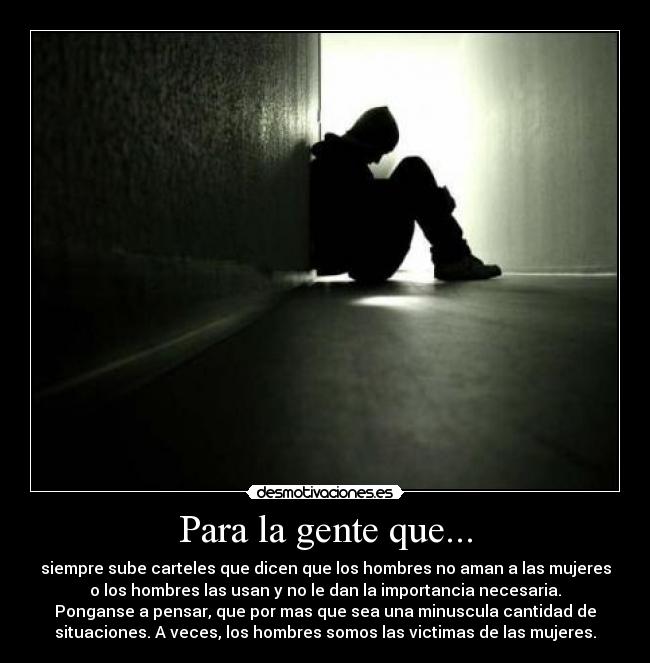 Para la gente que... - siempre sube carteles que dicen que los hombres no aman a las mujeres
o los hombres las usan y no le dan la importancia necesaria.
Ponganse a pensar, que por mas que sea una minuscula cantidad de
situaciones. A veces, los hombres somos las victimas de las mujeres.