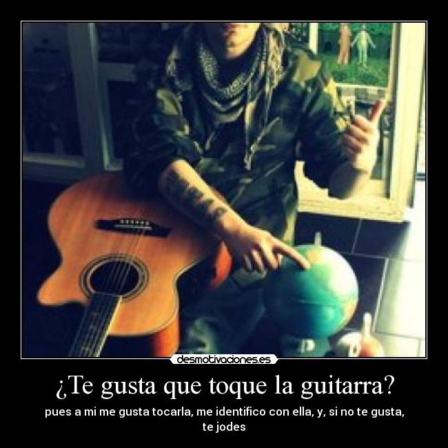 ¿Te gusta que toque la guitarra? - pues a mi me gusta tocarla, me identifico con ella, y, si no te gusta, te jodes