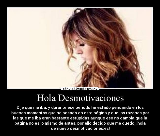 Hola Desmotivaciones - Dije que me iba, y durante ese periodo he estado pensando en los
buenos momentos que he pasado en esta página y que las razones por
las que me iba eran bastante estúpidas aunque eso no cambia que la
página no es lo mismo de antes, por ello decido que me quedo, ¡hola
de nuevo desmotivaciones.es!