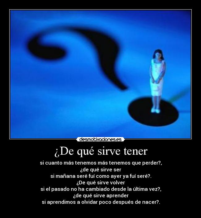 ¿De qué sirve tener - si cuanto más tenemos más tenemos que perder?,
¿de qué sirve ser
si mañana seré fuí como ayer ya fuí seré?.
¿De qué sirve volver
si el pasado no ha cambiado desde la última vez?,
¿de qué sirve aprender
si aprendimos a olvidar poco después de nacer?.
