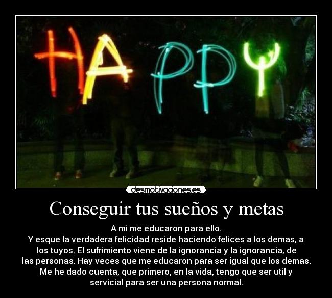 Conseguir tus sueños y metas - A mi me educaron para ello.
Y esque la verdadera felicidad reside haciendo felices a los demas, a
los tuyos. El sufrimiento viene de la ignorancia y la ignorancia, de
las personas. Hay veces que me educaron para ser igual que los demas.
Me he dado cuenta, que primero, en la vida, tengo que ser util y
servicial para ser una persona normal.
