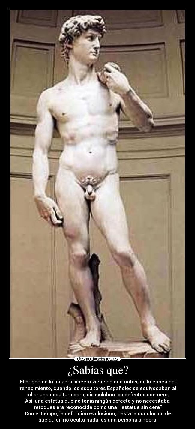 ¿Sabias que? - El origen de la palabra sincera viene de que antes, en la época del
renacimiento, cuando los escultores Españoles se equivocaban al
tallar una escultura cara, disimulaban los defectos con cera.
Así, una estatua que no tenia ningún defecto y no necesitaba
retoques era reconocida como una  estatua sin cera
Con el tiempo, la definición evolucionó, hasta la conclusión de
que quien no oculta nada, es una persona sincera.