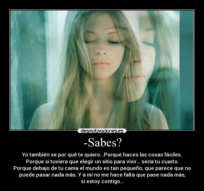 -Sabes? - Yo también se por qué te quiero...Porque haces las cosas fáciles.
Porque si tuviera que elegir un sitio para vivir... sería tu cuarto.
Porque debajo de tu cama el mundo es tan pequeño, que parece que no
puede pasar nada más. Y a mí no me hace falta que pase nada más,
si estoy contigo...