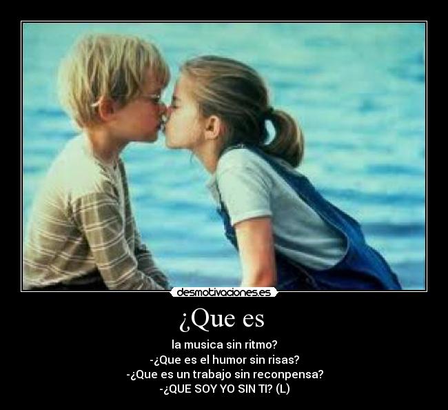 ¿Que es - la musica sin ritmo?
-¿Que es el humor sin risas?
-¿Que es un trabajo sin reconpensa?
-¿QUE SOY YO SIN TI? (L)