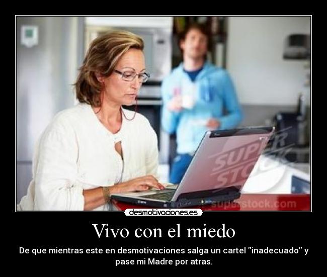 Vivo con el miedo - De que mientras este en desmotivaciones salga un cartel inadecuado y
pase mi Madre por atras.