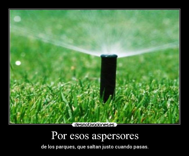 Por esos aspersores - de los parques, que saltan justo cuando pasas.